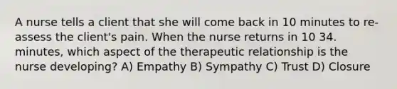 A nurse tells a client that she will come back in 10 minutes to re-assess the client's pain. When the nurse returns in 10 34. minutes, which aspect of the therapeutic relationship is the nurse developing? A) Empathy B) Sympathy C) Trust D) Closure