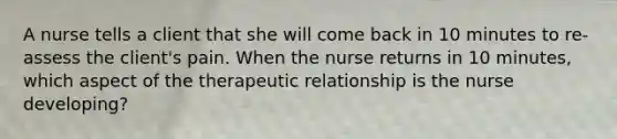 A nurse tells a client that she will come back in 10 minutes to re-assess the client's pain. When the nurse returns in 10 minutes, which aspect of the therapeutic relationship is the nurse developing?