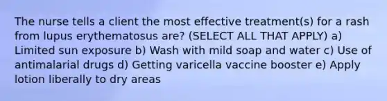 The nurse tells a client the most effective treatment(s) for a rash from lupus erythematosus are? (SELECT ALL THAT APPLY) a) Limited sun exposure b) Wash with mild soap and water c) Use of antimalarial drugs d) Getting varicella vaccine booster e) Apply lotion liberally to dry areas