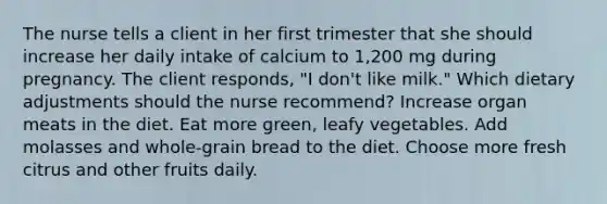 The nurse tells a client in her first trimester that she should increase her daily intake of calcium to 1,200 mg during pregnancy. The client responds, "I don't like milk." Which dietary adjustments should the nurse recommend? Increase organ meats in the diet. Eat more green, leafy vegetables. Add molasses and whole-grain bread to the diet. Choose more fresh citrus and other fruits daily.