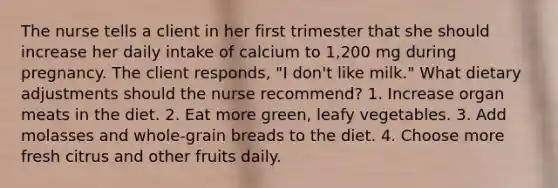 The nurse tells a client in her first trimester that she should increase her daily intake of calcium to 1,200 mg during pregnancy. The client responds, "I don't like milk." What dietary adjustments should the nurse recommend? 1. Increase organ meats in the diet. 2. Eat more green, leafy vegetables. 3. Add molasses and whole-grain breads to the diet. 4. Choose more fresh citrus and other fruits daily.