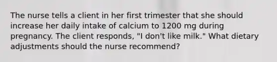 The nurse tells a client in her first trimester that she should increase her daily intake of calcium to 1200 mg during pregnancy. The client responds, "I don't like milk." What dietary adjustments should the nurse recommend?