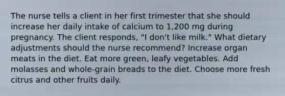 The nurse tells a client in her first trimester that she should increase her daily intake of calcium to 1,200 mg during pregnancy. The client responds, "I don't like milk." What dietary adjustments should the nurse recommend? Increase organ meats in the diet. Eat more green, leafy vegetables. Add molasses and whole-grain breads to the diet. Choose more fresh citrus and other fruits daily.