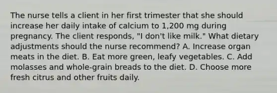 The nurse tells a client in her first trimester that she should increase her daily intake of calcium to 1,200 mg during pregnancy. The client responds, "I don't like milk." What dietary adjustments should the nurse recommend? A. Increase organ meats in the diet. B. Eat more green, leafy vegetables. C. Add molasses and whole-grain breads to the diet. D. Choose more fresh citrus and other fruits daily.