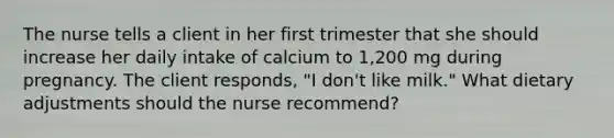 The nurse tells a client in her first trimester that she should increase her daily intake of calcium to 1,200 mg during pregnancy. The client responds, "I don't like milk." What dietary adjustments should the nurse recommend?