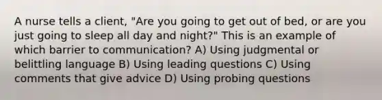 A nurse tells a client, "Are you going to get out of bed, or are you just going to sleep all day and night?" This is an example of which barrier to communication? A) Using judgmental or belittling language B) Using leading questions C) Using comments that give advice D) Using probing questions