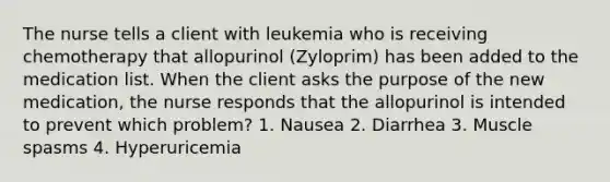 The nurse tells a client with leukemia who is receiving chemotherapy that allopurinol (Zyloprim) has been added to the medication list. When the client asks the purpose of the new medication, the nurse responds that the allopurinol is intended to prevent which problem? 1. Nausea 2. Diarrhea 3. Muscle spasms 4. Hyperuricemia