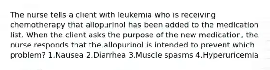 The nurse tells a client with leukemia who is receiving chemotherapy that allopurinol has been added to the medication list. When the client asks the purpose of the new medication, the nurse responds that the allopurinol is intended to prevent which problem? 1.Nausea 2.Diarrhea 3.Muscle spasms 4.Hyperuricemia