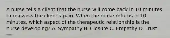 A nurse tells a client that the nurse will come back in 10 minutes to reassess the client's pain. When the nurse returns in 10 minutes, which aspect of the therapeutic relationship is the nurse developing? A. Sympathy B. Closure C. Empathy D. Trust