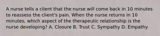 A nurse tells a client that the nurse will come back in 10 minutes to reassess the client's pain. When the nurse returns in 10 minutes, which aspect of the therapeutic relationship is the nurse developing? A. Closure B. Trust C. Sympathy D. Empathy