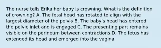 The nurse tells Erika her baby is crowning. What is the definition of crowning? A. The fetal head has rotated to align with the largest diameter of the pelvis B. The baby's head has entered the pelvic inlet and is engaged C. The presenting part remains visible on the perineum between contractions D. The fetus has extended its head and emerged into the vagina