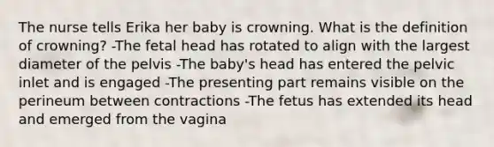 The nurse tells Erika her baby is crowning. What is the definition of crowning? -The fetal head has rotated to align with the largest diameter of the pelvis -The baby's head has entered the pelvic inlet and is engaged -The presenting part remains visible on the perineum between contractions -The fetus has extended its head and emerged from the vagina