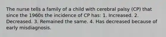 The nurse tells a family of a child with cerebral palsy (CP) that since the 1960s the incidence of CP has: 1. Increased. 2. Decreased. 3. Remained the same. 4. Has decreased because of early misdiagnosis.