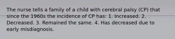 The nurse tells a family of a child with cerebral palsy (CP) that since the 1960s the incidence of CP has: 1. Increased. 2. Decreased. 3. Remained the same. 4. Has decreased due to early misdiagnosis.