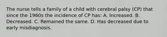 The nurse tells a family of a child with cerebral palsy (CP) that since the 1960s the incidence of CP has: A. Increased. B. Decreased. C. Remained the same. D. Has decreased due to early misdiagnosis.