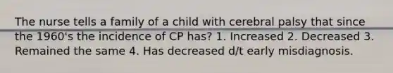 The nurse tells a family of a child with cerebral palsy that since the 1960's the incidence of CP has? 1. Increased 2. Decreased 3. Remained the same 4. Has decreased d/t early misdiagnosis.