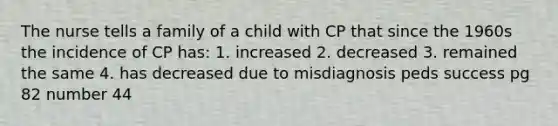 The nurse tells a family of a child with CP that since the 1960s the incidence of CP has: 1. increased 2. decreased 3. remained the same 4. has decreased due to misdiagnosis peds success pg 82 number 44