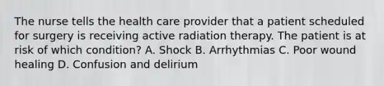 The nurse tells the health care provider that a patient scheduled for surgery is receiving active radiation therapy. The patient is at risk of which condition? A. Shock B. Arrhythmias C. Poor wound healing D. Confusion and delirium