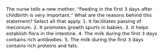 The nurse tells a new mother, "Feeding in the first 3 days after childbirth is very important." What are the reasons behind this statement? Select all that apply. 1. It facilitates passing of meconium. 2. It promotes growth spurts in babies. 3. It helps establish flora in the intestine. 4. The milk during the first 3 days contains rich antibodies. 5. The milk during the first 3 days contains rich proteins and fats.