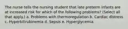 The nurse tells the nursing student that late preterm infants are at increased risk for which of the following problems? (Select all that apply.) a. Problems with thermoregulation b. Cardiac distress c. Hyperbilirubinemia d. Sepsis e. Hyperglycemia