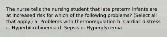 The nurse tells the nursing student that late preterm infants are at increased risk for which of the following problems? (Select all that apply.) a. Problems with thermoregulation b. Cardiac distress c. Hyperbilirubinemia d. Sepsis e. Hyperglycemia