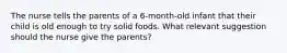 The nurse tells the parents of a 6-month-old infant that their child is old enough to try solid foods. What relevant suggestion should the nurse give the parents?