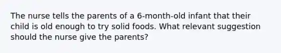 The nurse tells the parents of a 6-month-old infant that their child is old enough to try solid foods. What relevant suggestion should the nurse give the parents?