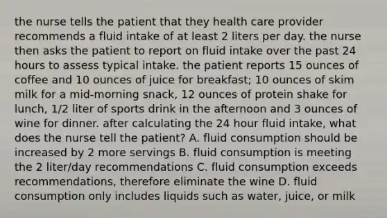 the nurse tells the patient that they health care provider recommends a fluid intake of at least 2 liters per day. the nurse then asks the patient to report on fluid intake over the past 24 hours to assess typical intake. the patient reports 15 ounces of coffee and 10 ounces of juice for breakfast; 10 ounces of skim milk for a mid-morning snack, 12 ounces of protein shake for lunch, 1/2 liter of sports drink in the afternoon and 3 ounces of wine for dinner. after calculating the 24 hour fluid intake, what does the nurse tell the patient? A. fluid consumption should be increased by 2 more servings B. fluid consumption is meeting the 2 liter/day recommendations C. fluid consumption exceeds recommendations, therefore eliminate the wine D. fluid consumption only includes liquids such as water, juice, or milk