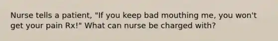 Nurse tells a patient, "If you keep bad mouthing me, you won't get your pain Rx!" What can nurse be charged with?