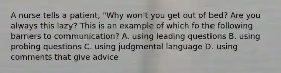 A nurse tells a patient, "Why won't you get out of bed? Are you always this lazy? This is an example of which fo the following barriers to communication? A. using leading questions B. using probing questions C. using judgmental language D. using comments that give advice