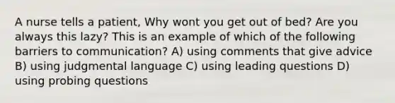 A nurse tells a patient, Why wont you get out of bed? Are you always this lazy? This is an example of which of the following barriers to communication? A) using comments that give advice B) using judgmental language C) using leading questions D) using probing questions