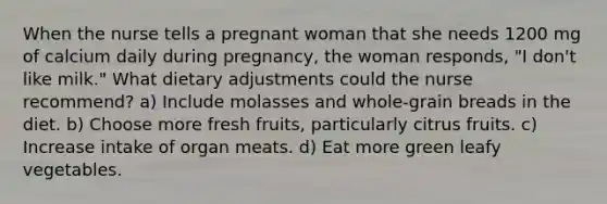 When the nurse tells a pregnant woman that she needs 1200 mg of calcium daily during pregnancy, the woman responds, "I don't like milk." What dietary adjustments could the nurse recommend? a) Include molasses and whole-grain breads in the diet. b) Choose more fresh fruits, particularly citrus fruits. c) Increase intake of organ meats. d) Eat more green leafy vegetables.