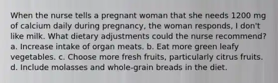 When the nurse tells a pregnant woman that she needs 1200 mg of calcium daily during pregnancy, the woman responds, I don't like milk. What dietary adjustments could the nurse recommend? a. Increase intake of organ meats. b. Eat more green leafy vegetables. c. Choose more fresh fruits, particularly citrus fruits. d. Include molasses and whole-grain breads in the diet.