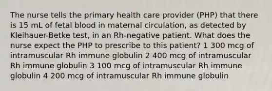 The nurse tells the primary health care provider (PHP) that there is 15 mL of fetal blood in maternal circulation, as detected by Kleihauer-Betke test, in an Rh-negative patient. What does the nurse expect the PHP to prescribe to this patient? 1 300 mcg of intramuscular Rh immune globulin 2 400 mcg of intramuscular Rh immune globulin 3 100 mcg of intramuscular Rh immune globulin 4 200 mcg of intramuscular Rh immune globulin