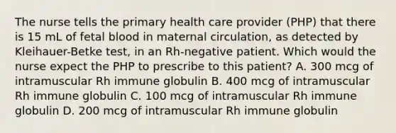 The nurse tells the primary health care provider (PHP) that there is 15 mL of fetal blood in maternal circulation, as detected by Kleihauer-Betke test, in an Rh-negative patient. Which would the nurse expect the PHP to prescribe to this patient? A. 300 mcg of intramuscular Rh immune globulin B. 400 mcg of intramuscular Rh immune globulin C. 100 mcg of intramuscular Rh immune globulin D. 200 mcg of intramuscular Rh immune globulin