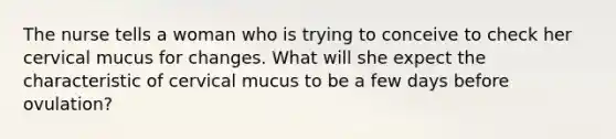 The nurse tells a woman who is trying to conceive to check her cervical mucus for changes. What will she expect the characteristic of cervical mucus to be a few days before ovulation?