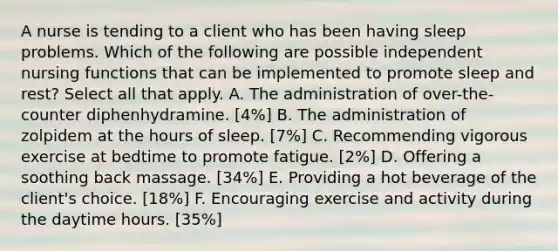 A nurse is tending to a client who has been having sleep problems. Which of the following are possible independent nursing functions that can be implemented to promote sleep and rest? Select all that apply. A. The administration of over-the-counter diphenhydramine. [4%] B. The administration of zolpidem at the hours of sleep. [7%] C. Recommending vigorous exercise at bedtime to promote fatigue. [2%] D. Offering a soothing back massage. [34%] E. Providing a hot beverage of the client's choice. [18%] F. Encouraging exercise and activity during the daytime hours. [35%]