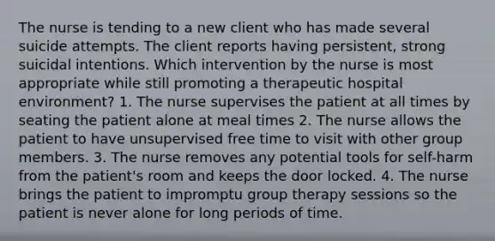 The nurse is tending to a new client who has made several suicide attempts. The client reports having persistent, strong suicidal intentions. Which intervention by the nurse is most appropriate while still promoting a therapeutic hospital environment? 1. The nurse supervises the patient at all times by seating the patient alone at meal times 2. The nurse allows the patient to have unsupervised free time to visit with other group members. 3. The nurse removes any potential tools for self-harm from the patient's room and keeps the door locked. 4. The nurse brings the patient to impromptu group therapy sessions so the patient is never alone for long periods of time.