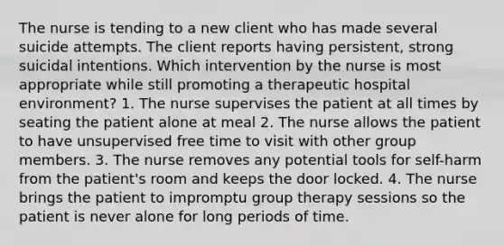 The nurse is tending to a new client who has made several suicide attempts. The client reports having persistent, strong suicidal intentions. Which intervention by the nurse is most appropriate while still promoting a therapeutic hospital environment? 1. The nurse supervises the patient at all times by seating the patient alone at meal 2. The nurse allows the patient to have unsupervised free time to visit with other group members. 3. The nurse removes any potential tools for self-harm from the patient's room and keeps the door locked. 4. The nurse brings the patient to impromptu group therapy sessions so the patient is never alone for long periods of time.