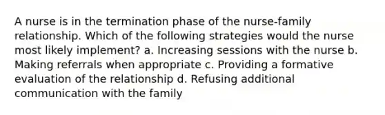 A nurse is in the termination phase of the nurse-family relationship. Which of the following strategies would the nurse most likely implement? a. Increasing sessions with the nurse b. Making referrals when appropriate c. Providing a formative evaluation of the relationship d. Refusing additional communication with the family