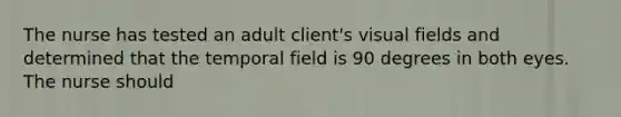 The nurse has tested an adult client's visual fields and determined that the temporal field is 90 degrees in both eyes. The nurse should