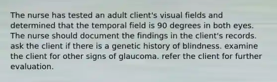 The nurse has tested an adult client's visual fields and determined that the temporal field is 90 degrees in both eyes. The nurse should document the findings in the client's records. ask the client if there is a genetic history of blindness. examine the client for other signs of glaucoma. refer the client for further evaluation.