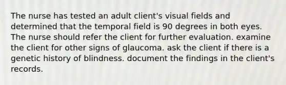 The nurse has tested an adult client's visual fields and determined that the temporal field is 90 degrees in both eyes. The nurse should refer the client for further evaluation. examine the client for other signs of glaucoma. ask the client if there is a genetic history of blindness. document the findings in the client's records.