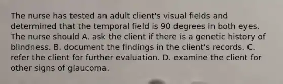 The nurse has tested an adult client's visual fields and determined that the temporal field is 90 degrees in both eyes. The nurse should A. ask the client if there is a genetic history of blindness. B. document the findings in the client's records. C. refer the client for further evaluation. D. examine the client for other signs of glaucoma.