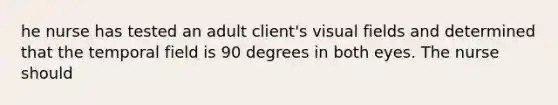 he nurse has tested an adult client's visual fields and determined that the temporal field is 90 degrees in both eyes. The nurse should