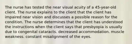 The nurse has tested the near visual acuity of a 45-year-old client. The nurse explains to the client that the client has impaired near vision and discusses a possible reason for the condition. The nurse determines that the client has understood the instructions when the client says that presbyopia is usually due to congenital cataracts. decreased accommodation. muscle weakness. constant misalignment of the eyes.