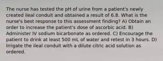 The nurse has tested the pH of urine from a patient's newly created ileal conduit and obtained a result of 6.8. What is the nurse's best response to this assessment finding? A) Obtain an order to increase the patient's dose of ascorbic acid. B) Administer IV sodium bicarbonate as ordered. C) Encourage the patient to drink at least 500 mL of water and retest in 3 hours. D) Irrigate the ileal conduit with a dilute citric acid solution as ordered.