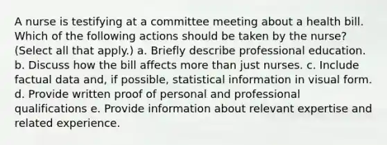 A nurse is testifying at a committee meeting about a health bill. Which of the following actions should be taken by the nurse? (Select all that apply.) a. Briefly describe professional education. b. Discuss how the bill affects more than just nurses. c. Include factual data and, if possible, statistical information in visual form. d. Provide written proof of personal and professional qualifications e. Provide information about relevant expertise and related experience.