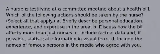 A nurse is testifying at a committee meeting about a health bill. Which of the following actions should be taken by the nurse? (Select all that apply.) a. Briefly describe personal education, experience, and expertise in the area. b. Discuss how the bill affects more than just nurses. c. Include factual data and, if possible, statistical information in visual form. d. Include the names of famous persons in the media who agree with you.