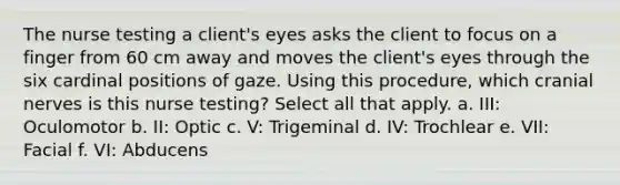 The nurse testing a client's eyes asks the client to focus on a finger from 60 cm away and moves the client's eyes through the six cardinal positions of gaze. Using this procedure, which cranial nerves is this nurse testing? Select all that apply. a. III: Oculomotor b. II: Optic c. V: Trigeminal d. IV: Trochlear e. VII: Facial f. VI: Abducens